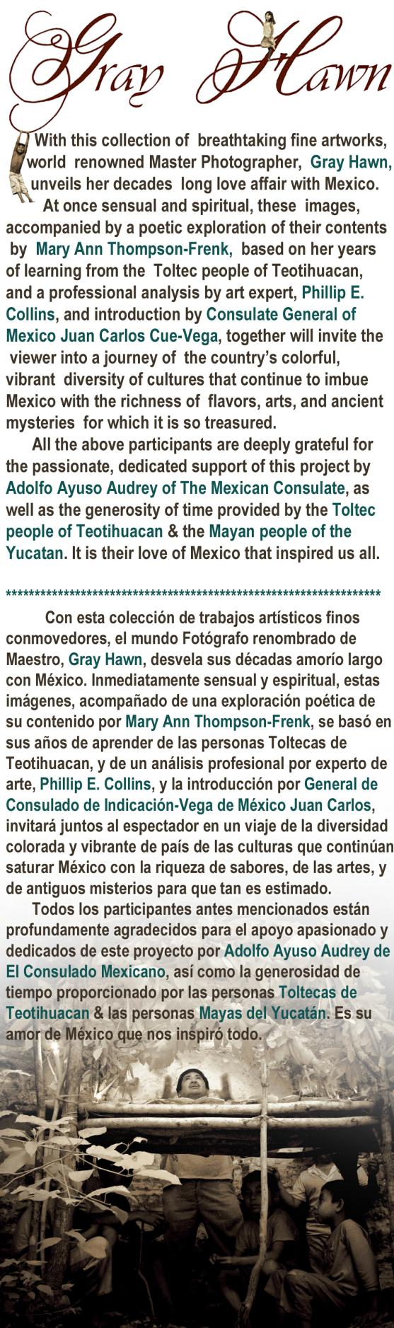    With this collection of  breathtaking fine artworks,     world  renowned Master Photographer,  Gray Hawn,       unveils her decades  long love affair with Mexico.          At once sensual and spiritual, these  images, accompanied by a poetic exploration of their contents by  Mary Ann Thompson-Frenk,  based on her years of learning from the  Toltec people of Teotihuacan, and a professional analysis by art expert, Phillip E. Collins, and introduction by Consulate General of Mexico Juan Carlos Cue-Vega, together will invite the viewer into a journey of  the country’s colorful, vibrant  diversity of cultures that continue to imbue Mexico with the richness of  flavors, arts, and ancientmysteries  for which it is so treasured. 		All the above participants are deeply grateful for the passionate, dedicated support of this project by Adolfo Ayuso Audrey of The Mexican Consulate, as well as the generosity of time provided by the Toltec people of Teotihuacan & the Mayan people of the Yucatan. It is their love of Mexico that inspired us all.*****************************************************************			Con esta colección de trabajos artísticos finos conmovedores, el mundo Fotógrafo renombrado de Maestro, Gray Hawn, desvela sus décadas amorío largo con México. Inmediatamente sensual y espiritual, estas imágenes, acompañado de una exploración poética de su contenido por Mary Ann Thompson-Frenk, se basó ensus años de aprender de las personas Toltecas de Teotihuacan, y de un análisis profesional por experto de arte, Phillip E. Collins, y la introducción por General de Consulado de Indicación-Vega de México Juan Carlos,invitará juntos al espectador en un viaje de la diversidad colorada y vibrante de país de las culturas que continúansaturar México con la riqueza de sabores, de las artes, y de antiguos misterios para que tan es estimado. 		Todos los participantes antes mencionados están profundamente agradecidos para el apoyo apasionado ydedicados de este proyecto por Adolfo Ayuso Audrey deEl Consulado Mexicano, así como la generosidad detiempo proporcionado por las personas Toltecas de Teotihuacan & las personas Mayas del Yucatán. Es su amor de México que nos inspiró todo. 